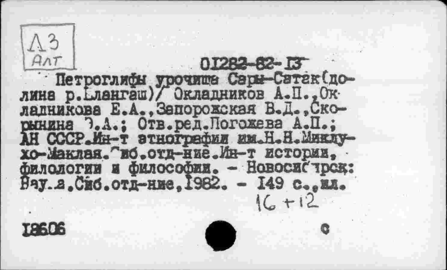 ﻿| Длг_ I	01283-82-13*
‘ Петроглифа урочища Сарн-Сатак(долина р.ілангаш)/ Окладников А.П.,Окладникова Е.А.,Запорожская В.Д.,Ско-рынкна Э.А.; Отв.ред.Погожева А.П.; АН CCCPJte-т этнографы имЛ.Н<2іиклу-хо-гіаклая.^жб.отд-ние.Ин-т истории, филологии и философы. - Новосиґлрсд: Рву-я.0иб.отд-ние,1982. - 149 с.,ил.